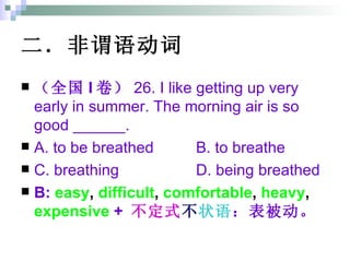 二．非谓语动词 （全国 I 卷） 26. I like getting up very early in summer. The morning air is so good ______. A. to be breathed B. to breathe C. breathing D. being breathed B:   easy ,  difficult ,  comfortable ,  heavy ,  expensive   +   不定式  状语 ：表被动。 