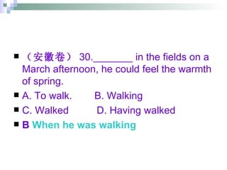 （安徽卷） 30._______ in the fields on a March afternoon, he could feel the warmth of spring. A. To walk.  B. Walking  C. Walked  D. Having walked B  When he was walking 