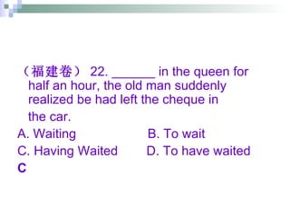 （福建卷） 22. ______ in the queen for half an hour, the old man suddenly realized be had left the cheque in  the car. A. Waiting  B. To wait  C. Having Waited  D. To have waited C 