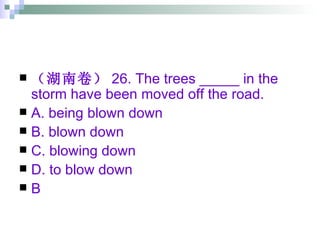 （湖南卷） 26. The trees _____ in the storm have been moved off the road. A. being blown down  B. blown down  C. blowing down  D. to blow down B 
