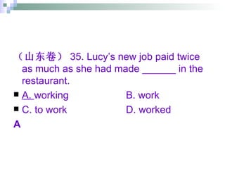 （山东卷） 35. Lucy’s new job paid twice as much as she had made ______ in the restaurant. A.  working B. work C. to work D. worked A 