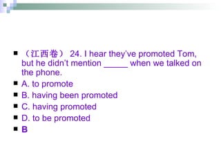 （江西卷） 24. I hear they’ve promoted Tom, but he didn’t mention _____ when we talked on the phone. A. to promote  B. having been promoted C. having promoted  D. to be promoted B 