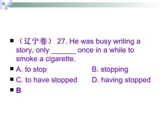 （辽宁卷） 27. He was busy writing a story, only ______ once in a while to smoke a cigarette. A. to stop B. stopping C. to have stopped D. having stopped B 