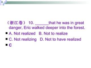 （浙江卷） 10. ______that he was in great danger, Eric walked deeper into the forest. A. Not realized  B. Not to realize  C. Not realizing  D. Not to have realized C 