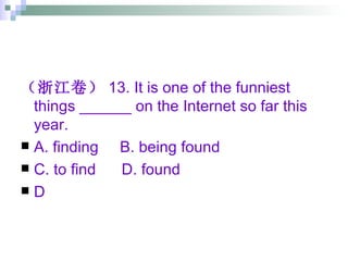 （浙江卷） 13. It is one of the funniest things ______ on the Internet so far this year. A. finding  B. being found  C. to find  D. found D 