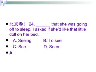 北京卷） 24. ______ that she was going off to sleep, I asked if she’d like that little doll on her bed. A. Seeing  B. To see C. See  D. Seen A 