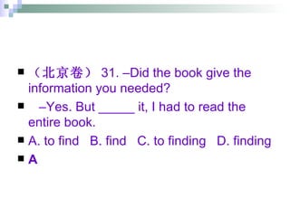 （北京卷） 31. –Did the book give the information you needed? – Yes. But _____ it, I had to read the entire book. A. to find  B. find  C. to finding  D. finding A 