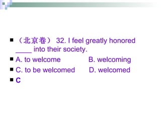 （北京卷） 32. I feel greatly honored ____ into their society. A. to welcome  B. welcoming C. to be welcomed  D. welcomed C 