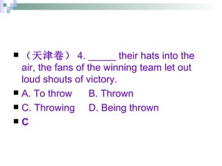 （天津卷） 4. _____ their hats into the air, the fans of the winning team let out loud shouts of victory. A. To throw  B. Thrown  C. Throwing  D. Being thrown C 