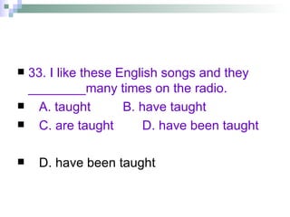 33. I like these English songs and they ________many times on the radio. A. taught  B. have taught C. are taught  D. have been taught D. have been taught 