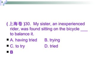 ( 上海卷 ) 30.  My sister, an inexperienced rider, was found sitting on the bicycle ___ to balance it. A. having tried B. trying C. to try D. tried B 