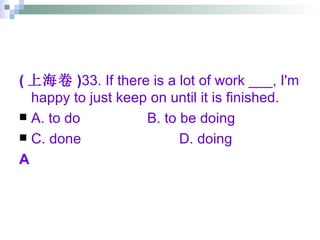 ( 上海卷 ) 33. If there is a lot of work ___, I'm happy to just keep on until it is finished. A. to do B. to be doing C. done D. doing A 
