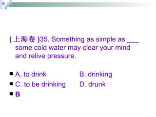 ( 上海卷 ) 35. Something as simple as ___ some cold water may clear your mind and relive pressure. A. to drink   B. drinking C. to be drinking   D. drunk B 