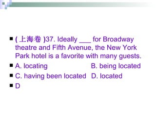 ( 上海卷 ) 37. Ideally ___ for Broadway theatre and Fifth Avenue, the New York Park hotel is a favorite with many guests. A. locating   B. being located C. having been located   D. located  D 