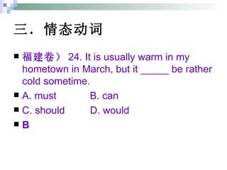 三．情态动词 福建卷） 24. It is usually warm in my hometown in March, but it _____ be rather cold sometime. A. must  B. can  C. should  D. would B 