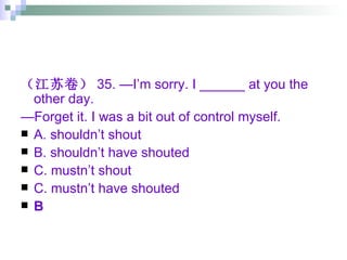 （江苏卷） 35. —I’m sorry. I ______ at you the other day. — Forget it. I was a bit out of control myself. A. shouldn’t shout   B. shouldn’t have shouted C. mustn’t shout C. mustn’t have shouted B 