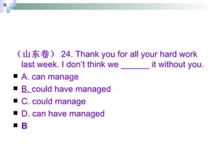 （山东卷） 24. Thank you for all your hard work last week. I don’t think we ______ it without you. A. can manage B.  could have managed C. could manage D. can have managed B 