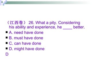 （江西卷） 26. What a pity. Considering his ability and experience, he ____ better. A. need have done  B. must have done C. can have done  D. might have done D 