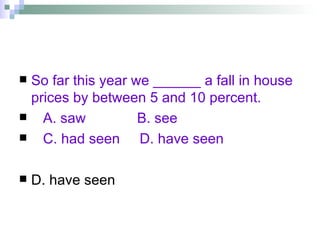 So far this year we ______ a fall in house prices by between 5 and 10 percent. A. saw  B. see  C. had seen  D. have seen D. have seen 