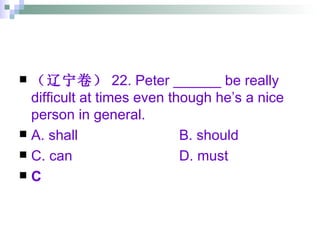 （辽宁卷） 22. Peter ______ be really difficult at times even though he’s a nice person in general. A. shall B. should C. can D. must C 
