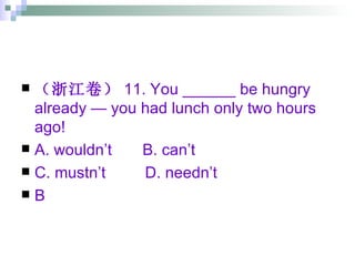 （浙江卷） 11. You ______ be hungry already — you had lunch only two hours ago! A. wouldn’t  B. can’t  C. mustn’t  D. needn’t B 