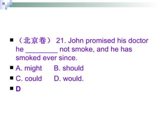 （北京卷） 21. John promised his doctor he ________ not smoke, and he has smoked ever since. A. might  B. should  C. could  D. would. D 