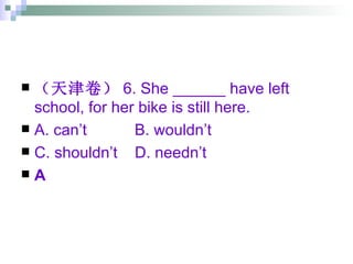 （天津卷） 6. She ______ have left school, for her bike is still here. A. can’t  B. wouldn’t  C. shouldn’t  D. needn’t A 