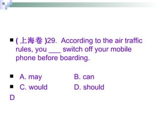 ( 上海卷 ) 29.  According to the air traffic rules, you ___ switch off your mobile phone before boarding. A. may B. can C. would D. should  D 