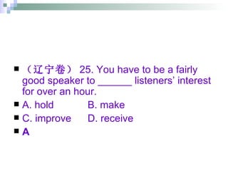 （辽宁卷） 25. You have to be a fairly good speaker to ______ listeners’ interest for over an hour. A. hold   B. make C. improve   D. receive A 