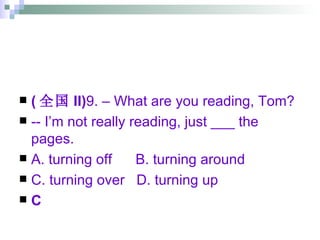 ( 全国 II) 9. – What are you reading, Tom? -- I’m not really reading, just ___ the pages. A. turning off  B. turning around  C. turning over  D. turning up C 