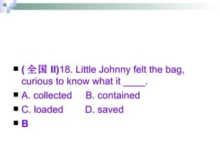 ( 全国 II) 18. Little Johnny felt the bag, curious to know what it ____. A. collected  B. contained  C. loaded  D. saved B 