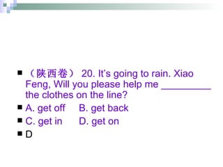 （陕西卷） 20. It’s going to rain. Xiao Feng, Will you please help me _________ the clothes on the line? A. get off  B. get back  C. get in  D. get on D 