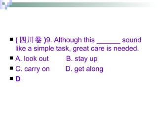 ( 四川卷 ) 9. Although this ______ sound like a simple task, great care is needed. A. look out  B. stay up  C. carry on  D. get along D 