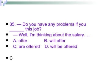35. — Do you have any problems if you ______ this job? —  Well, I’m thinking about the salary…. A. offer  B. will offer  C. are offered  D. will be offered C 