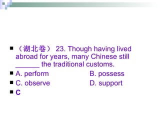 （湖北卷） 23. Though having lived abroad for years, many Chinese still ______ the traditional customs. A. perform B. possess  C. observe D. support C 
