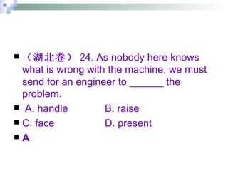 （湖北卷） 24. As nobody here knows what is wrong with the machine, we must send for an engineer to ______ the problem. A. handle B. raise C. face  D. present A 