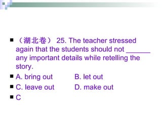 （湖北卷） 25. The teacher stressed again that the students should not ______ any important details while retelling the story. A. bring out B. let out  C. leave out D. make out C 