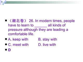 （湖北卷） 26. In modern times, people have to learn to ______ all kinds of pressure although they are leading a comfortable life. A. keep with  B. stay with  C. meet with  D. live with D 