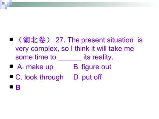（湖北卷） 27. The present situation  is very complex, so I think it will take me some time to ______ its reality. A. make up B. figure out  C. look through  D. put off B 