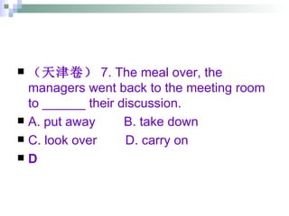 （天津卷） 7. The meal over, the managers went back to the meeting room to ______ their discussion. A. put away  B. take down  C. look over  D. carry on D 