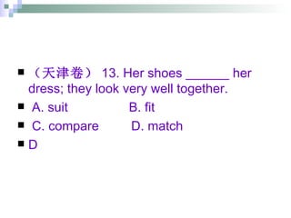 （天津卷） 13. Her shoes ______ her dress; they look very well together. A. suit  B. fit  C. compare  D. match  D 