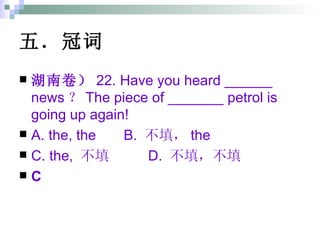 五．冠词 湖南卷） 22. Have you heard ______ news ？ The piece of _______ petrol is going up again! A. the, the  B.  不填， the  C. the,  不填  D.  不填，不填 C 