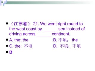 （江苏卷） 21. We went right round to the west coast by ______ sea instead of driving across ______ continent. A. the; the B. 不填； the C. the;  不填 D.  不填；不填 B 