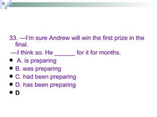 33. —I’m sure Andrew will win the first prize in the final. — I think so. He ______ for it for months. A. is preparing B. was preparing C. had been preparing D. has been preparing D 