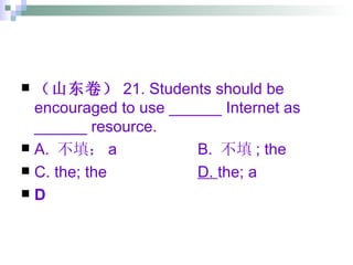 （山东卷） 21. Students should be encouraged to use ______ Internet as ______ resource. A.  不填； a  B.  不填 ; the C. the; the D.  the; a D 