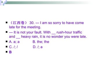 （江西卷） 30. --- I am so sorry to have come late for the meeting. --- It is not your fault. With __ rush-hour traffic and __ heavy rain, it is no wonder you were late. A. a; a  B. the; the  C. /; /  D. /; a B 
