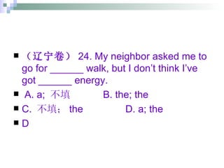 （辽宁卷） 24. My neighbor asked me to go for ______ walk, but I don’t think I’ve got ______ energy. A. a;  不填 B. the; the C.  不填； the D. a; the D 