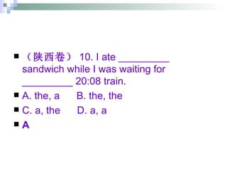 （陕西卷） 10. I ate _________ sandwich while I was waiting for _________ 20:08 train. A. the, a  B. the, the  C. a, the  D. a, a A 