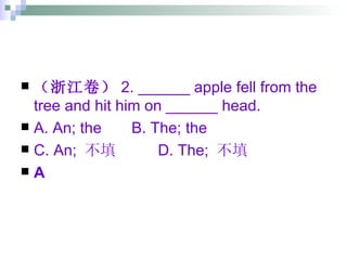 （浙江卷） 2. ______ apple fell from the tree and hit him on ______ head. A. An; the  B. The; the  C. An;  不填  D. The;  不填 A 