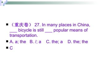 （重庆卷） 27. In many places in China, ___ bicycle is still ___ popular means of transportation. A. a; the  B. /; a  C. the; a  D. the; the C 